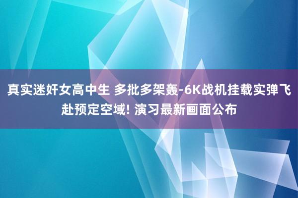 真实迷奸女高中生 多批多架轰-6K战机挂载实弹飞赴预定空域! 演习最新画面公布