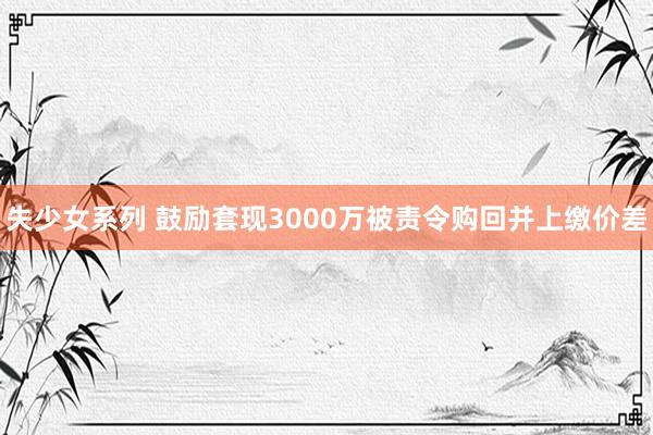 失少女系列 鼓励套现3000万被责令购回并上缴价差