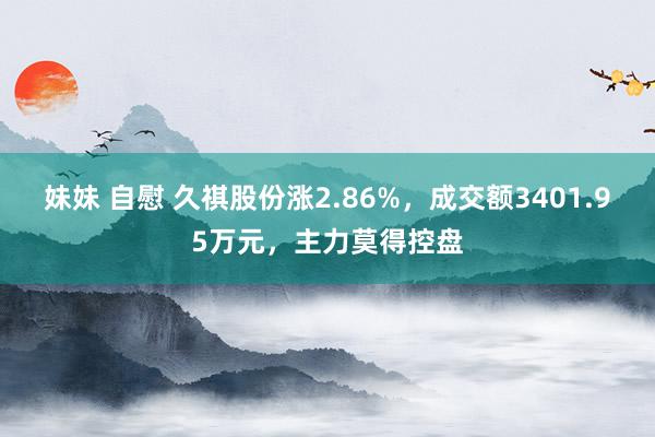 妹妹 自慰 久祺股份涨2.86%，成交额3401.95万元，主力莫得控盘