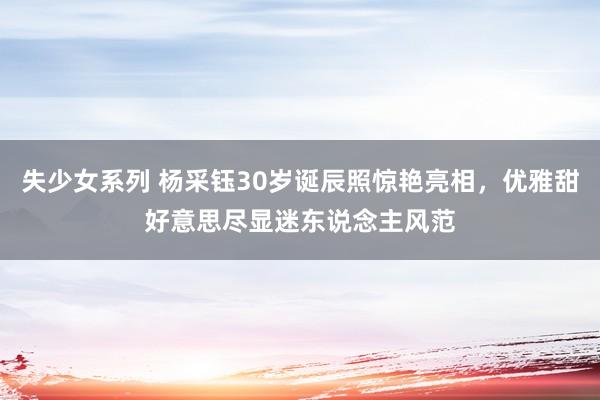 失少女系列 杨采钰30岁诞辰照惊艳亮相，优雅甜好意思尽显迷东说念主风范