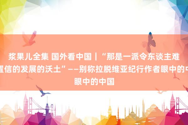 浆果儿全集 国外看中国｜“那是一派令东谈主难以置信的发展的沃土”——别称拉脱维亚纪行作者眼中的中国