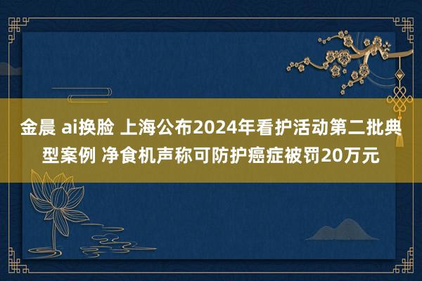 金晨 ai换脸 上海公布2024年看护活动第二批典型案例 净食机声称可防护癌症被罚20万元