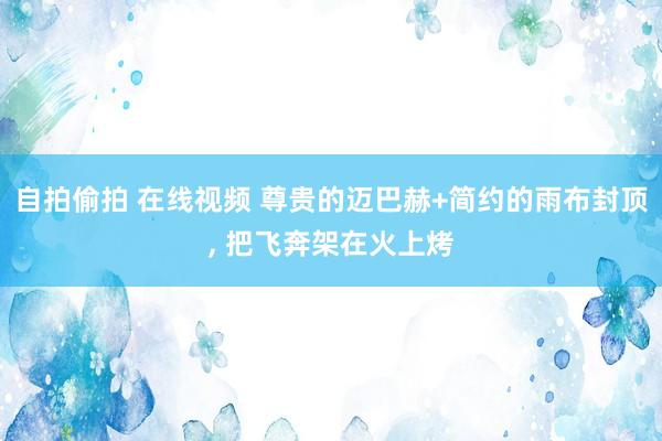 自拍偷拍 在线视频 尊贵的迈巴赫+简约的雨布封顶， 把飞奔架在火上烤