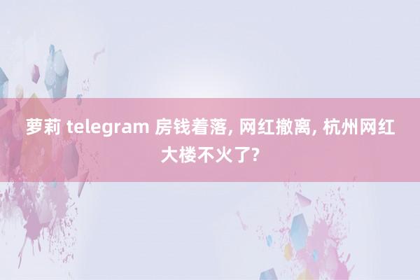 萝莉 telegram 房钱着落， 网红撤离， 杭州网红大楼不火了?