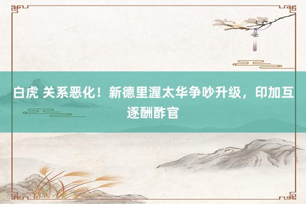 白虎 关系恶化！新德里渥太华争吵升级，印加互逐酬酢官