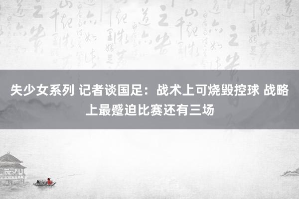 失少女系列 记者谈国足：战术上可烧毁控球 战略上最蹙迫比赛还有三场