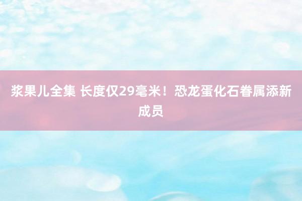 浆果儿全集 长度仅29毫米！恐龙蛋化石眷属添新成员