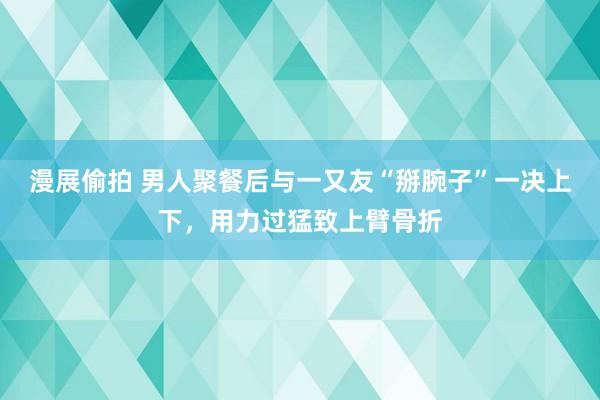 漫展偷拍 男人聚餐后与一又友“掰腕子”一决上下，用力过猛致上臂骨折