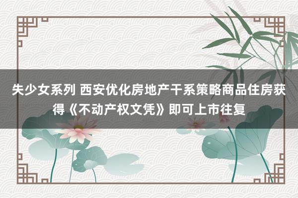 失少女系列 西安优化房地产干系策略商品住房获得《不动产权文凭》即可上市往复