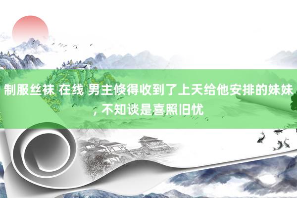 制服丝袜 在线 男主倏得收到了上天给他安排的妹妹， 不知谈是喜照旧忧