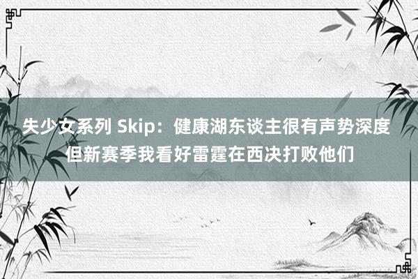 失少女系列 Skip：健康湖东谈主很有声势深度 但新赛季我看好雷霆在西决打败他们