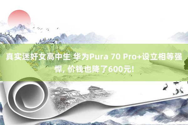 真实迷奸女高中生 华为Pura 70 Pro+设立相等强悍， 价钱也降了600元!