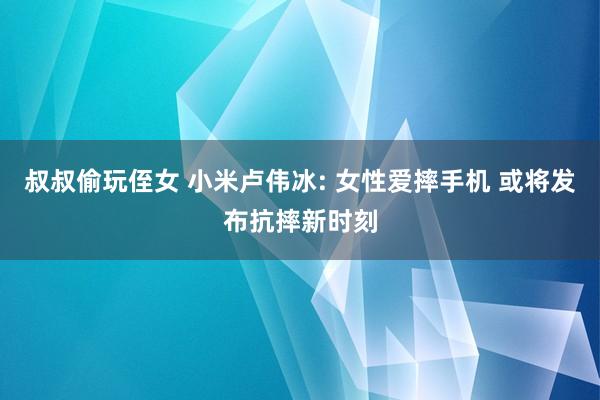 叔叔偷玩侄女 小米卢伟冰: 女性爱摔手机 或将发布抗摔新时刻