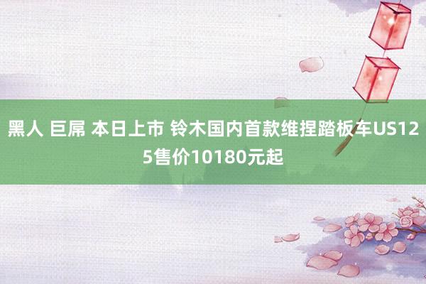 黑人 巨屌 本日上市 铃木国内首款维捏踏板车US125售价10180元起