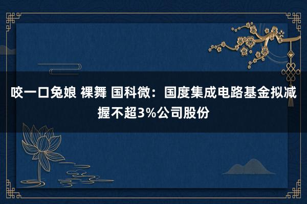 咬一口兔娘 裸舞 国科微：国度集成电路基金拟减握不超3%公司股份