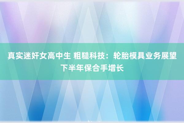 真实迷奸女高中生 粗糙科技：轮胎模具业务展望下半年保合手增长