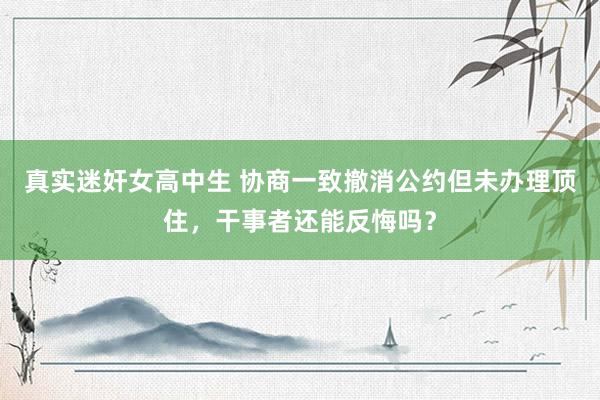 真实迷奸女高中生 协商一致撤消公约但未办理顶住，干事者还能反悔吗？