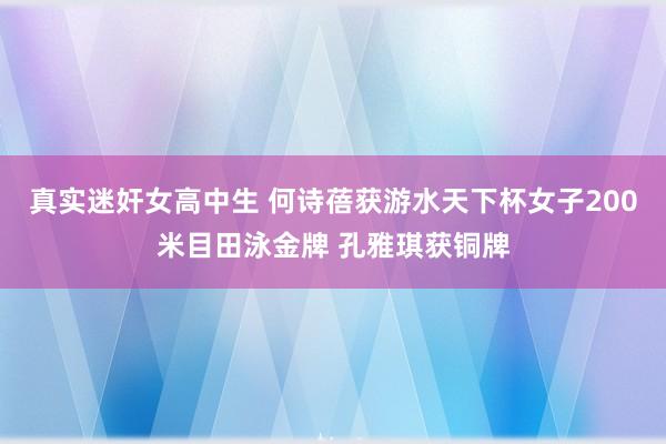 真实迷奸女高中生 何诗蓓获游水天下杯女子200米目田泳金牌 孔雅琪获铜牌