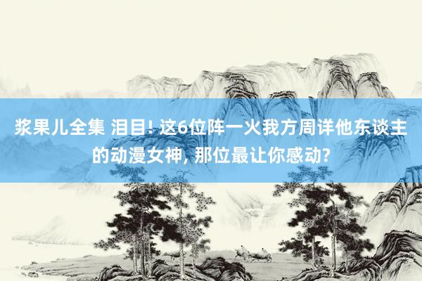 浆果儿全集 泪目! 这6位阵一火我方周详他东谈主的动漫女神， 那位最让你感动?