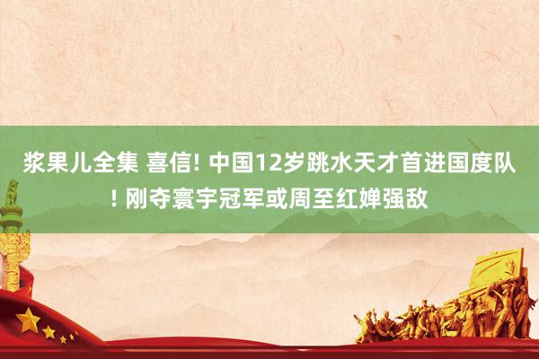 浆果儿全集 喜信! 中国12岁跳水天才首进国度队! 刚夺寰宇冠军或周至红婵强敌