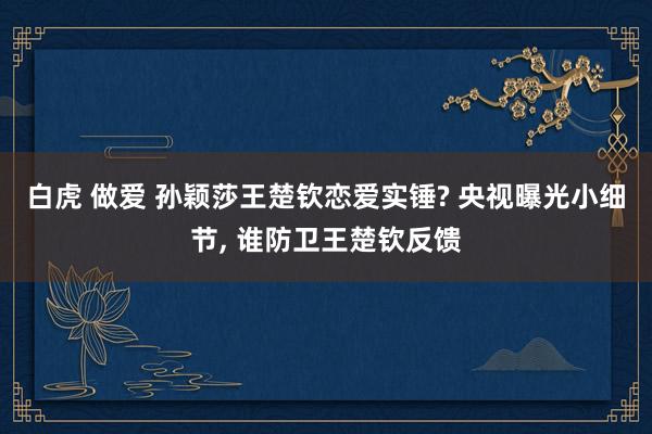 白虎 做爱 孙颖莎王楚钦恋爱实锤? 央视曝光小细节， 谁防卫王楚钦反馈