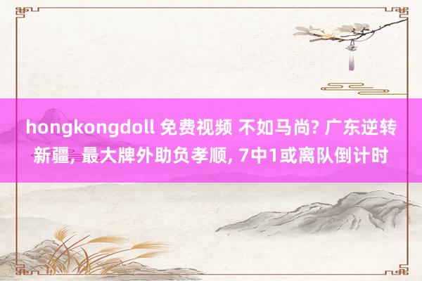 hongkongdoll 免费视频 不如马尚? 广东逆转新疆， 最大牌外助负孝顺， 7中1或离队倒计时