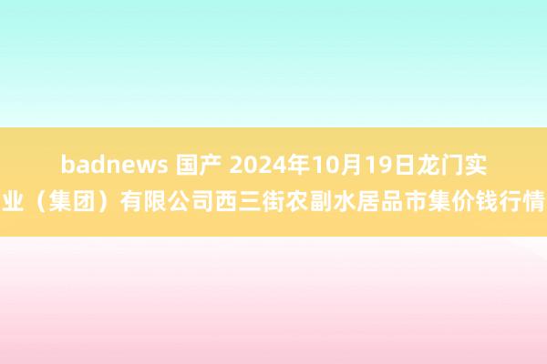 badnews 国产 2024年10月19日龙门实业（集团）有限公司西三街农副水居品市集价钱行情