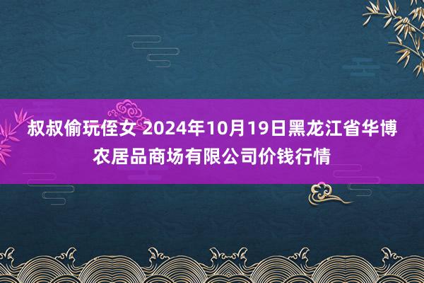 叔叔偷玩侄女 2024年10月19日黑龙江省华博农居品商场有限公司价钱行情