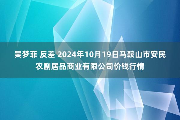 吴梦菲 反差 2024年10月19日马鞍山市安民农副居品商业有限公司价钱行情