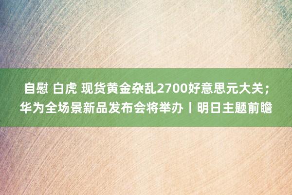 自慰 白虎 现货黄金杂乱2700好意思元大关；华为全场景新品发布会将举办丨明日主题前瞻