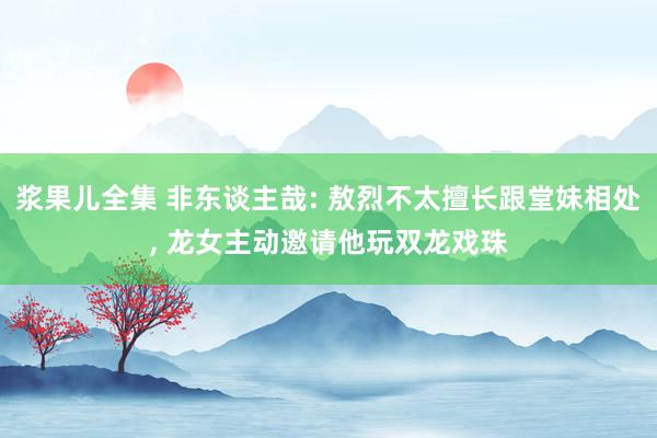 浆果儿全集 非东谈主哉: 敖烈不太擅长跟堂妹相处， 龙女主动邀请他玩双龙戏珠