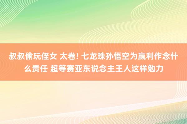 叔叔偷玩侄女 太卷! 七龙珠孙悟空为赢利作念什么责任 超等赛亚东说念主王人这样勉力