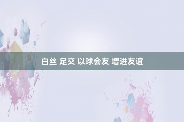 白丝 足交 以球会友 增进友谊