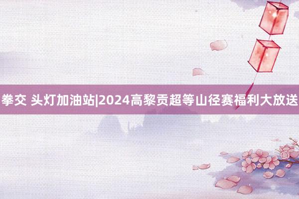 拳交 头灯加油站|2024高黎贡超等山径赛福利大放送