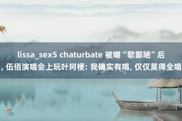 lissa_sex5 chaturbate 被嘲“歌鄙陋”后， 伍佰演唱会上玩叶珂梗: 我确实有唱， 仅仅莫得全唱