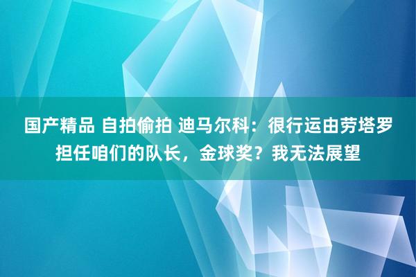 国产精品 自拍偷拍 迪马尔科：很行运由劳塔罗担任咱们的队长，金球奖？我无法展望