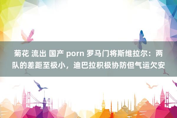 菊花 流出 国产 porn 罗马门将斯维拉尔：两队的差距至极小，迪巴拉积极协防但气运欠安