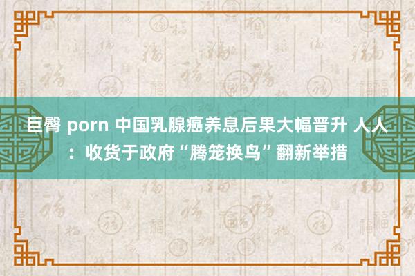 巨臀 porn 中国乳腺癌养息后果大幅晋升 人人：收货于政府“腾笼换鸟”翻新举措