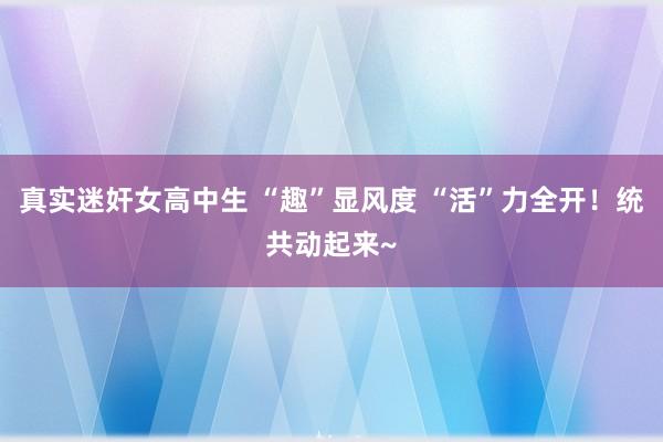 真实迷奸女高中生 “趣”显风度 “活”力全开！统共动起来~