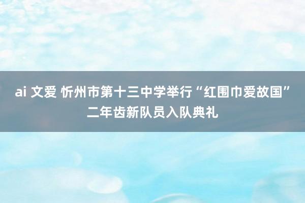 ai 文爱 忻州市第十三中学举行“红围巾爱故国”二年齿新队员入队典礼