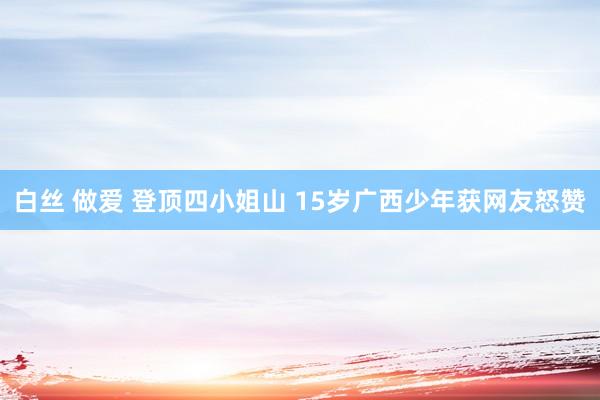 白丝 做爱 登顶四小姐山 15岁广西少年获网友怒赞