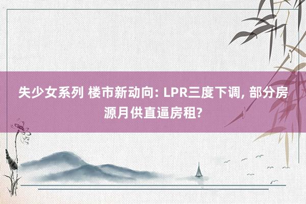 失少女系列 楼市新动向: LPR三度下调， 部分房源月供直逼房租?