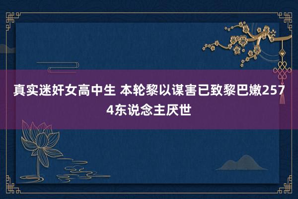 真实迷奸女高中生 本轮黎以谋害已致黎巴嫩2574东说念主厌世