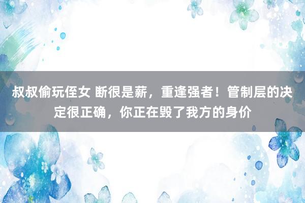 叔叔偷玩侄女 断很是薪，重逢强者！管制层的决定很正确，你正在毁了我方的身价