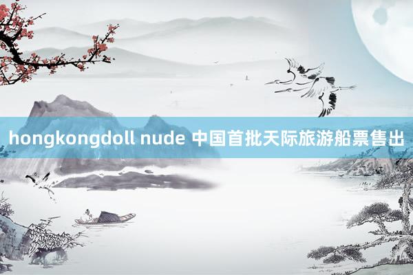 hongkongdoll nude 中国首批天际旅游船票售出