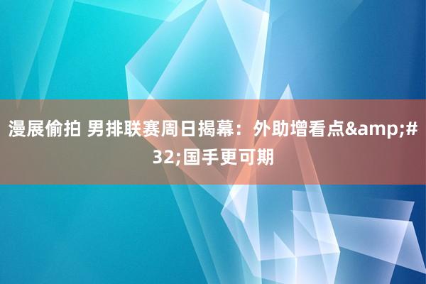 漫展偷拍 男排联赛周日揭幕：外助增看点&#32;国手更可期