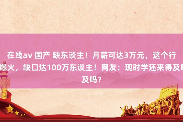 在线av 国产 缺东谈主！月薪可达3万元，这个行业爆火，缺口达100万东谈主！网友：现时学还来得及吗？