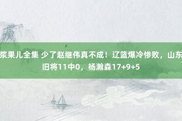 浆果儿全集 少了赵继伟真不成！辽篮爆冷惨败，山东旧将11中0，杨瀚森17+9+5