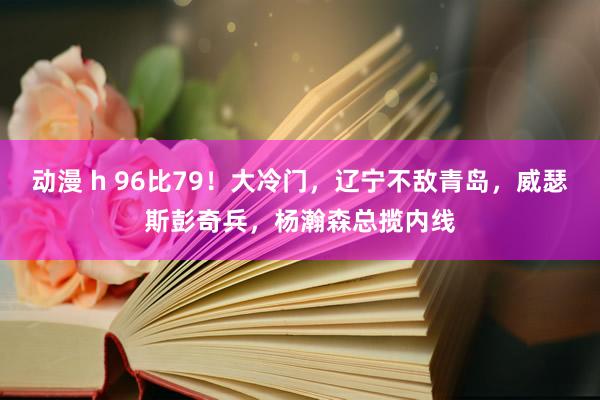 动漫 h 96比79！大冷门，辽宁不敌青岛，威瑟斯彭奇兵，杨瀚森总揽内线