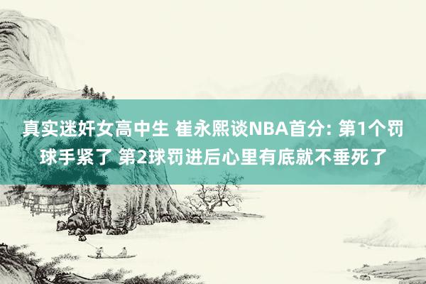 真实迷奸女高中生 崔永熙谈NBA首分: 第1个罚球手紧了 第2球罚进后心里有底就不垂死了